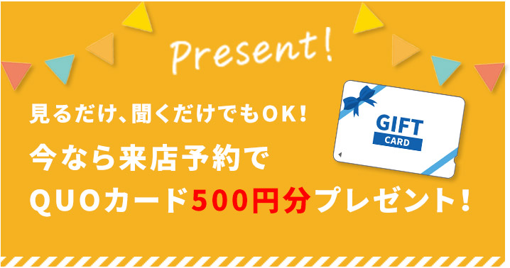 見るだけ聞くだけでもOK!今なら来店予約でQUOカード500円分プレゼント
